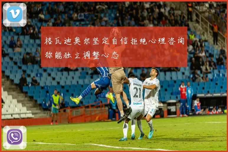 格瓦迪奥尔坚定自信拒绝心理咨询称能独立调整心态