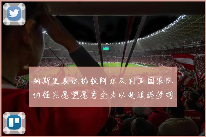 纳斯里表达执教阿尔及利亚国家队的强烈愿望愿意全力以赴追逐梦想