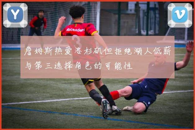 詹姆斯热爱洛杉矶但拒绝湖人低薪与第三选择角色的可能性