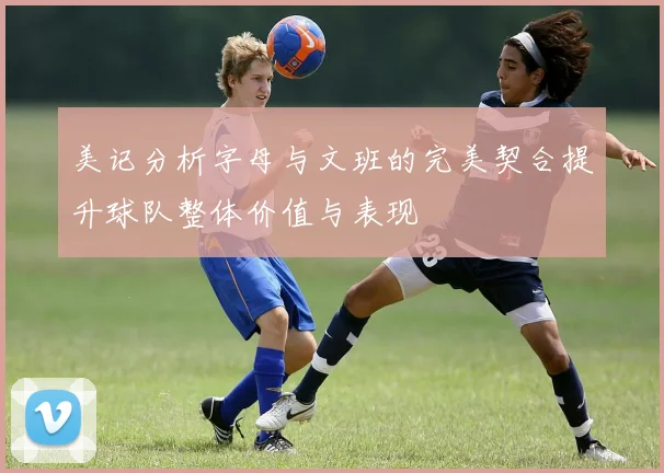 美记分析字母与文班的完美契合提升球队整体价值与表现