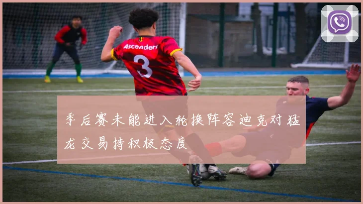 季后赛未能进入轮换阵容迪克对猛龙交易持积极态度